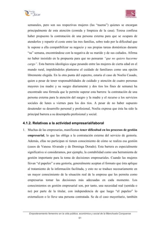 Empoderamiento femenino en la vida pública, económica y social de la Manchuela Conquense
61
semanales, pero son sus respectivas mujeres (las “nueras”) quienes se encargan
principalmente de esta atención (comida y limpieza de la casa). Teresa confiesa
haber propuesto la contratación de una persona externa para que se ocupara de
atenderlos y repartir el coste entre las tres familias, sobre todo por la dificultad que
le supone a ella compatibilizar su negocio y sus propias tareas domésticas durante
“su” semana, encontrándose con la negativa de su marido y de sus cuñados. Afirma
no haber insistido en la propuesta para que no pensaran “que no quiero hacerme
cargo”. Esta barrera ideológica sigue pesando entre las mujeres de cierta edad en el
mundo rural, impidiéndoles plantearse el cuidado de familiares como una opción
libremente elegida. En la otra punta del espectro, estaría el caso de Noelia Casado,
quien a pesar de tener responsabilidades de cuidado y atención de cuatro personas
mayores (su madre y su suegro diariamente y dos tíos los fines de semana) ha
encontrado una fórmula que le permite superar esta barrera: la contratación de una
persona externa para la atención del suegro y la madre y el recurso a los servicios
sociales de lunes a viernes para los dos tíos. A pesar de no haber supuesto
desatender su desarrollo personal y profesional, Noelia expresa que ésta ha sido la
principal barrera a su desempeño profesional y social.
4.1.2. Relativas a la actividad empresarial/laboral
1. Muchas de las empresarias, manifiestan tener dificultad en los procesos de gestión
empresarial, lo que las obliga a la contratación externa del servicio de gestoría.
Además, ellas no participan ni tienen conocimiento de cómo se realiza esa gestión
(casos de Vanesa Alvarado y de Dominga Dorado). Esta barrera es especialmente
significativa si consideramos, por ejemplo, la contabilidad como una herramienta de
gestión importante para la toma de decisiones empresariales. Cuando las mujeres
llevan “el papeleo” a una gestoría, generalmente aceptan el formato que ésta aplique
al tratamiento de la información facilitada, y esto no se traduce necesariamente en
un mayor conocimiento de la situación real de la empresa que les permita como
empresarias tomar las decisiones más adecuadas en cada momento. Los
conocimientos en gestión empresarial son, por tanto, una necesidad real (sentida o
no) por parte de la titular, con independencia de que luego “el papeleo” lo
externalicen o lo lleve una persona contratada. Se da el caso mayoritario, también
 