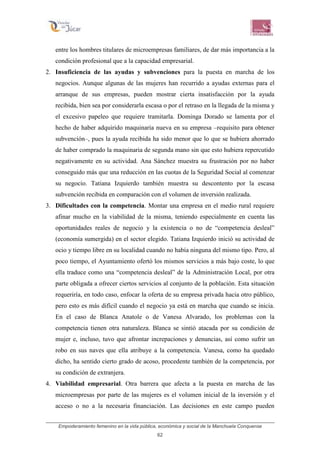 Empoderamiento femenino en la vida pública, económica y social de la Manchuela Conquense
62
entre los hombres titulares de microempresas familiares, de dar más importancia a la
condición profesional que a la capacidad empresarial.
2. Insuficiencia de las ayudas y subvenciones para la puesta en marcha de los
negocios. Aunque algunas de las mujeres han recurrido a ayudas externas para el
arranque de sus empresas, pueden mostrar cierta insatisfacción por la ayuda
recibida, bien sea por considerarla escasa o por el retraso en la llegada de la misma y
el excesivo papeleo que requiere tramitarla. Dominga Dorado se lamenta por el
hecho de haber adquirido maquinaria nueva en su empresa –requisito para obtener
subvención–, pues la ayuda recibida ha sido menor que lo que se hubiera ahorrado
de haber comprado la maquinaria de segunda mano sin que esto hubiera repercutido
negativamente en su actividad. Ana Sánchez muestra su frustración por no haber
conseguido más que una reducción en las cuotas de la Seguridad Social al comenzar
su negocio. Tatiana Izquierdo también muestra su descontento por la escasa
subvención recibida en comparación con el volumen de inversión realizada.
3. Dificultades con la competencia. Montar una empresa en el medio rural requiere
afinar mucho en la viabilidad de la misma, teniendo especialmente en cuenta las
oportunidades reales de negocio y la existencia o no de “competencia desleal”
(economía sumergida) en el sector elegido. Tatiana Izquierdo inició su actividad de
ocio y tiempo libre en su localidad cuando no había ninguna del mismo tipo. Pero, al
poco tiempo, el Ayuntamiento ofertó los mismos servicios a más bajo coste, lo que
ella traduce como una “competencia desleal” de la Administración Local, por otra
parte obligada a ofrecer ciertos servicios al conjunto de la población. Esta situación
requeriría, en todo caso, enfocar la oferta de su empresa privada hacia otro público,
pero esto es más difícil cuando el negocio ya está en marcha que cuando se inicia.
En el caso de Blanca Anatole o de Vanesa Alvarado, los problemas con la
competencia tienen otra naturaleza. Blanca se sintió atacada por su condición de
mujer e, incluso, tuvo que afrontar increpaciones y denuncias, así como sufrir un
robo en sus naves que ella atribuye a la competencia. Vanesa, como ha quedado
dicho, ha sentido cierto grado de acoso, procedente también de la competencia, por
su condición de extranjera.
4. Viabilidad empresarial. Otra barrera que afecta a la puesta en marcha de las
microempresas por parte de las mujeres es el volumen inicial de la inversión y el
acceso o no a la necesaria financiación. Las decisiones en este campo pueden
 