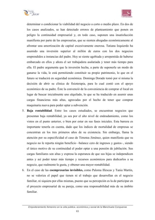 Empoderamiento femenino en la vida pública, económica y social de la Manchuela Conquense
63
determinar o condicionar la viabilidad del negocio a corto o medio plazo. En dos de
los casos analizados, se han detectado errores de planteamiento que ponen en
peligro la continuidad empresarial y, en todo caso, suponen una insatisfacción
manifiesta por parte de las empresarias, que se sienten ahogadas económicamente al
afrontar una amortización de capital excesivamente onerosa. Tatiana Izquierdo ha
asumido una inversión superior al millón de euros con los dos negocios
emprendidos a instancias del padre. Hoy se siente agobiada y arrepentida de haberse
embarcado en ellos y añora el ser trabajadora asalariada y tener más tiempo para
ella. El padre argumenta que la inversión hecha, a parte de suponerle un modo de
ganarse la vida, le está permitiendo constituir su propio patrimonio, lo que en el
futuro se traducirá en seguridad económica. Dominga Dorado tomó por sí misma la
decisión de abrir su clínica de fisioterapia, para lo cual contó con el apoyo
económico de su padre. Éste la convenció de la conveniencia de comprar el local en
lugar de buscar inicialmente uno alquilado, lo que se ha traducido en asumir unas
cargas financieras más altas, agravadas por el hecho de tener que comprar
maquinaria nueva para poder optar a subvención.
5. Baja rentabilidad. Entre los casos estudiados, se encuentran negocios que
presentan baja rentabilidad, ya sea por el alto nivel de endeudamiento, como los
vistos en el punto anterior, o bien por estar en sus fases iniciales. Esta barrera es
importante tenerla en cuenta, dado que los índices de mortalidad de empresas se
concentran en los tres primeros años de su existencia. Sin embargo, llama la
atención por su especificidad el caso de Timotea Jiménez, quien manifiesta que su
negocio no le reporta ningún beneficio –balance cero de ingresos y gastos–, siendo
el único motivo de su continuidad el poder optar a una pensión de jubilación. Sus
cargas familiares son altas y expresa la esperanza de que sus hijas se independicen
antes y así poder tener más tiempo y recursos económicos para dedicarlos a su
negocio, que realmente le gusta, y obtener una mayor rentabilidad.
6. En el caso de las coempresarias invisibles, como Paloma Illescas y Tania Martín,
no se valoriza el papel que tienen ni el trabajo que desarrollan en el negocio
familiar, ni siquiera por ellas mismas, puesto que su percepción es la de participar en
el proyecto empresarial de su pareja, como una responsabilidad más de su ámbito
familiar.
 
