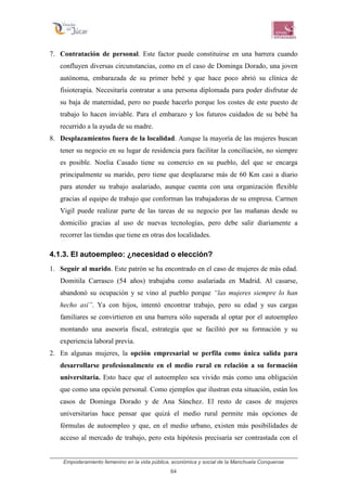 Empoderamiento femenino en la vida pública, económica y social de la Manchuela Conquense
64
7. Contratación de personal. Este factor puede constituirse en una barrera cuando
confluyen diversas circunstancias, como en el caso de Dominga Dorado, una joven
autónoma, embarazada de su primer bebé y que hace poco abrió su clínica de
fisioterapia. Necesitaría contratar a una persona diplomada para poder disfrutar de
su baja de maternidad, pero no puede hacerlo porque los costes de este puesto de
trabajo lo hacen inviable. Para el embarazo y los futuros cuidados de su bebé ha
recurrido a la ayuda de su madre.
8. Desplazamientos fuera de la localidad. Aunque la mayoría de las mujeres buscan
tener su negocio en su lugar de residencia para facilitar la conciliación, no siempre
es posible. Noelia Casado tiene su comercio en su pueblo, del que se encarga
principalmente su marido, pero tiene que desplazarse más de 60 Km casi a diario
para atender su trabajo asalariado, aunque cuenta con una organización flexible
gracias al equipo de trabajo que conforman las trabajadoras de su empresa. Carmen
Vigil puede realizar parte de las tareas de su negocio por las mañanas desde su
domicilio gracias al uso de nuevas tecnologías, pero debe salir diariamente a
recorrer las tiendas que tiene en otras dos localidades.
4.1.3. El autoempleo: ¿necesidad o elección?
1. Seguir al marido. Este patrón se ha encontrado en el caso de mujeres de más edad.
Domitila Carrasco (54 años) trabajaba como asalariada en Madrid. Al casarse,
abandonó su ocupación y se vino al pueblo porque “las mujeres siempre lo han
hecho así”. Ya con hijos, intentó encontrar trabajo, pero su edad y sus cargas
familiares se convirtieron en una barrera sólo superada al optar por el autoempleo
montando una asesoría fiscal, estrategia que se facilitó por su formación y su
experiencia laboral previa.
2. En algunas mujeres, la opción empresarial se perfila como única salida para
desarrollarse profesionalmente en el medio rural en relación a su formación
universitaria. Esto hace que el autoempleo sea vivido más como una obligación
que como una opción personal. Como ejemplos que ilustran esta situación, están los
casos de Dominga Dorado y de Ana Sánchez. El resto de casos de mujeres
universitarias hace pensar que quizá el medio rural permite más opciones de
fórmulas de autoempleo y que, en el medio urbano, existen más posibilidades de
acceso al mercado de trabajo, pero esta hipótesis precisaría ser contrastada con el
 