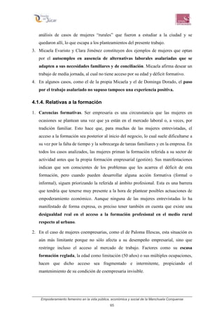 Empoderamiento femenino en la vida pública, económica y social de la Manchuela Conquense
65
análisis de casos de mujeres “rurales” que fueron a estudiar a la ciudad y se
quedaron allí, lo que escapa a los planteamientos del presente trabajo.
3. Micaela Evaristo y Clara Jiménez constituyen dos ejemplos de mujeres que optan
por el autoempleo en ausencia de alternativas laborales asalariadas que se
adapten a sus necesidades familiares y de conciliación. Micaela afirma desear un
trabajo de media jornada, al cual no tiene acceso por su edad y déficit formativo.
4. En algunos casos, como el de la propia Micaela y el de Dominga Dorado, el paso
por el trabajo asalariado no supuso tampoco una experiencia positiva.
4.1.4. Relativas a la formación
1. Carencias formativas. Ser empresaria es una circunstancia que las mujeres en
ocasiones se plantean una vez que ya están en el mercado laboral o, a veces, por
tradición familiar. Esto hace que, para muchas de las mujeres entrevistadas, el
acceso a la formación sea posterior al inicio del negocio, lo cual suele dificultarse a
su vez por la falta de tiempo y la sobrecarga de tareas familiares y en la empresa. En
todos los casos analizados, las mujeres priman la formación referida a su sector de
actividad antes que la propia formación empresarial (gestión). Sus manifestaciones
indican que son conscientes de los problemas que les acarrea el déficit de esta
formación, pero cuando pueden desarrollar alguna acción formativa (formal o
informal), siguen priorizando la referida al ámbito profesional. Esta es una barrera
que tendría que tenerse muy presente a la hora de plantear posibles actuaciones de
empoderamiento económico. Aunque ninguna de las mujeres entrevistadas lo ha
manifestado de forma expresa, es preciso tener también en cuenta que existe una
desigualdad real en el acceso a la formación profesional en el medio rural
respecto al urbano.
2. En el caso de mujeres coempresarias, como el de Paloma Illescas, esta situación es
aún más limitante porque no sólo afecta a su desempeño empresarial, sino que
restringe incluso el acceso al mercado de trabajo. Factores como su escasa
formación reglada, la edad como limitación (50 años) o sus múltiples ocupaciones,
hacen que dicho acceso sea fragmentado e intermitente, propiciando el
mantenimiento de su condición de coempresaria invisible.
 