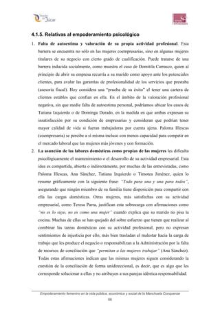 Empoderamiento femenino en la vida pública, económica y social de la Manchuela Conquense
66
4.1.5. Relativas al empoderamiento psicológico
1. Falta de autoestima y valoración de su propia actividad profesional. Esta
barrera se encuentra no sólo en las mujeres coempresarias, sino en algunas mujeres
titulares de su negocio con cierto grado de cualificación. Puede tratarse de una
barrera inducida socialmente, como muestra el caso de Domitila Carrasco, quien al
principio de abrir su empresa recurría a su marido como apoyo ante los potenciales
clientes, para avalar las garantías de profesionalidad de los servicios que prestaba
(asesoría fiscal). Hoy considera una “prueba de su éxito” el tener una cartera de
clientes estables que confían en ella. En el ámbito de la valoración profesional
negativa, sin que medie falta de autoestima personal, podríamos ubicar los casos de
Tatiana Izquierdo o de Dominga Dorado, en la medida en que ambas expresan su
insatisfacción por su condición de empresarias y consideran que podrían tener
mayor calidad de vida si fueran trabajadoras por cuenta ajena. Paloma Illescas
(coempresaria) se percibe a sí misma incluso con menos capacidad para competir en
el mercado laboral que las mujeres más jóvenes y con formación.
2. La asunción de las labores domésticas como propias de las mujeres les dificulta
psicológicamente el mantenimiento o el desarrollo de su actividad empresarial. Esta
idea es compartida, abierta o indirectamente, por muchas de las entrevistadas, como
Paloma Illescas, Ana Sánchez, Tatiana Izquierdo o Timotea Jiménez, quien lo
resume gráficamente con la siguiente frase: “Todo para una y una para todos”,
asegurando que ningún miembro de su familia tiene disposición para compartir con
ella las cargas domésticas. Otras mujeres, más satisfechas con su actividad
empresarial, como Teresa Parra, justifican esta sobrecarga con afirmaciones como
“no es lo suyo, no es como una mujer” cuando explica que su marido no pisa la
cocina. Muchas de ellas se han quejado del sobre esfuerzo que tienen que realizar al
combinar las tareas domésticas con su actividad profesional, pero no expresan
sentimientos de injusticia por ello, más bien trasladan el malestar hacia la carga de
trabajo que les produce el negocio o responsabilizan a la Administración por la falta
de recursos de conciliación que “permitan a las mujeres trabajar” (Ana Sánchez).
Todas estas afirmaciones indican que las mismas mujeres siguen considerando la
cuestión de la conciliación de forma unidireccional, es decir, que es algo que les
corresponde solucionar a ellas y no atribuyen a sus parejas idéntica responsabilidad.
 