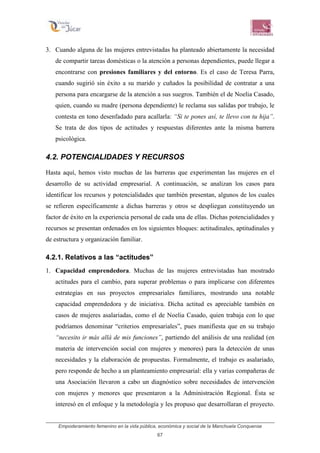 Empoderamiento femenino en la vida pública, económica y social de la Manchuela Conquense
67
3. Cuando alguna de las mujeres entrevistadas ha planteado abiertamente la necesidad
de compartir tareas domésticas o la atención a personas dependientes, puede llegar a
encontrarse con presiones familiares y del entorno. Es el caso de Teresa Parra,
cuando sugirió sin éxito a su marido y cuñados la posibilidad de contratar a una
persona para encargarse de la atención a sus suegros. También el de Noelia Casado,
quien, cuando su madre (persona dependiente) le reclama sus salidas por trabajo, le
contesta en tono desenfadado para acallarla: “Si te pones así, te llevo con tu hija”.
Se trata de dos tipos de actitudes y respuestas diferentes ante la misma barrera
psicológica.
4.2. POTENCIALIDADES Y RECURSOS
Hasta aquí, hemos visto muchas de las barreras que experimentan las mujeres en el
desarrollo de su actividad empresarial. A continuación, se analizan los casos para
identificar los recursos y potencialidades que también presentan, algunos de los cuales
se refieren específicamente a dichas barreras y otros se despliegan constituyendo un
factor de éxito en la experiencia personal de cada una de ellas. Dichas potencialidades y
recursos se presentan ordenados en los siguientes bloques: actitudinales, aptitudinales y
de estructura y organización familiar.
4.2.1. Relativos a las “actitudes”
1. Capacidad emprendedora. Muchas de las mujeres entrevistadas han mostrado
actitudes para el cambio, para superar problemas o para implicarse con diferentes
estrategias en sus proyectos empresariales familiares, mostrando una notable
capacidad emprendedora y de iniciativa. Dicha actitud es apreciable también en
casos de mujeres asalariadas, como el de Noelia Casado, quien trabaja con lo que
podríamos denominar “criterios empresariales”, pues manifiesta que en su trabajo
“necesito ir más allá de mis funciones”, partiendo del análisis de una realidad (en
materia de intervención social con mujeres y menores) para la detección de unas
necesidades y la elaboración de propuestas. Formalmente, el trabajo es asalariado,
pero responde de hecho a un planteamiento empresarial: ella y varias compañeras de
una Asociación llevaron a cabo un diagnóstico sobre necesidades de intervención
con mujeres y menores que presentaron a la Administración Regional. Ésta se
interesó en el enfoque y la metodología y les propuso que desarrollaran el proyecto.
 