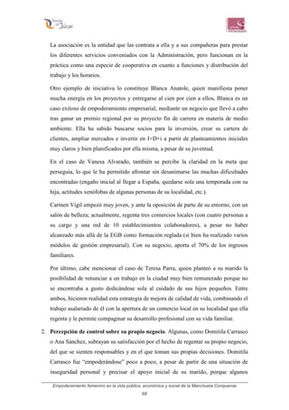 Empoderamiento femenino en la vida pública, económica y social de la Manchuela Conquense
68
La asociación es la entidad que las contrata a ella y a sus compañeras para prestar
los diferentes servicios conveniados con la Administración, pero funcionan en la
práctica como una especie de cooperativa en cuanto a funciones y distribución del
trabajo y los horarios.
Otro ejemplo de iniciativa lo constituye Blanca Anatole, quien manifiesta poner
mucha energía en los proyectos y entregarse al cien por cien a ellos. Blanca es un
caso exitoso de empoderamiento empresarial, mediante un negocio que llevó a cabo
tras ganar un premio regional por su proyecto fin de carrera en materia de medio
ambiente. Ella ha sabido buscarse socios para la inversión, crear su cartera de
clientes, ampliar mercados e invertir en I+D+i a partir de planteamientos iniciales
muy claros y bien planificados por ella misma, a pesar de su juventud.
En el caso de Vanesa Alvarado, también se percibe la claridad en la meta que
perseguía, lo que le ha permitido afrontar sin desanimarse las muchas dificultades
encontradas (engaño inicial al llegar a España, quedarse sola una temporada con su
hija, actitudes xenófobas de algunas personas de su localidad, etc.).
Carmen Vigil empezó muy joven, y ante la oposición de parte de su entorno, con un
salón de belleza; actualmente, regenta tres comercios locales (con cuatro personas a
su cargo y una red de 10 establecimientos colaboradores), a pesar no haber
alcanzado más allá de la EGB como formación reglada (si bien ha realizado varios
módulos de gestión empresarial). Con su negocio, aporta el 70% de los ingresos
familiares.
Por último, cabe mencionar el caso de Teresa Parra, quien planteó a su marido la
posibilidad de renunciar a un trabajo en la ciudad muy bien remunerado porque no
se encontraba a gusto dedicándose sola al cuidado de sus hijos pequeños. Entre
ambos, hicieron realidad esta estrategia de mejora de calidad de vida, combinando el
trabajo asalariado de él con la apertura de un comercio local en su localidad que ella
regenta y le permite compaginar su desarrollo profesional con su vida familiar.
2. Percepción de control sobre su propio negocio. Algunas, como Domitila Carrasco
o Ana Sánchez, subrayan su satisfacción por el hecho de regentar su propio negocio,
del que se sienten responsables y en el que toman sus propias decisiones. Domitila
Carrasco fue “empoderándose” poco a poco, a pesar de partir de una situación de
inseguridad personal y precisar el apoyo inicial de su marido, porque algunos
 