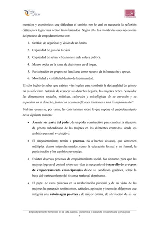 Empoderamiento femenino en la vida pública, económica y social de la Manchuela Conquense
7
mentales y económicos que dificultan el cambio, por lo cual es necesaria la reflexión
crítica para lograr una acción transformadora. Según ella, las manifestaciones necesarias
del proceso de empoderamiento son:
1. Sentido de seguridad y visión de un futuro.
2. Capacidad de ganarse la vida.
3. Capacidad de actuar eficazmente en la esfera pública.
4. Mayor poder en la toma de decisiones en el hogar.
5. Participación en grupos no familiares como recurso de información y apoyo.
6. Movilidad y visibilidad dentro de la comunidad.
El solo hecho de saber que existen vías legales para combatir la desigualdad de género
no es suficiente. Además de conocer sus derechos legales, las mujeres deben “entender
las dimensiones sociales, políticas, culturales y psicológicas de su opresión y su
expresión en el derecho, junto con acciones eficaces tendentes a una transformación”.
Podrían resumirse, por tanto, las conclusiones sobre lo que supone el empoderamiento
de la siguiente manera:
• Asumir ser parte del poder, de un poder constructivo para cambiar la situación
de género subordinado de las mujeres en los diferentes contextos, desde los
ámbitos personal y colectivo.
• El empoderamiento remite a procesos, no a hechos aislados, que contienen
múltiples planos interrelacionados, como la educación formal y no formal, la
participación y los cambios personales.
• Existen diversos procesos de empoderamiento social. No obstante, para que las
mujeres logren el control sobre sus vidas es necesario el desarrollo de procesos
de empoderamiento emancipatorios desde su condición genérica, sobre la
base del trastocamiento del sistema patriarcal dominante.
• El papel de estos procesos en la revalorización personal y de las vidas de las
mujeres ha generado sentimientos, actitudes, aptitudes y creencias diferentes que
integran una autoimagen positiva y de mayor estima, de afirmación de su ser
 