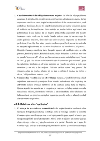 Empoderamiento femenino en la vida pública, económica y social de la Manchuela Conquense
70
5. Cuestionamiento de las obligaciones como mujeres. En relación a los problemas
generales de conciliación, se detectaron como barreras actitudes psicológicas de las
mujeres de considerar como propia la responsabilidad de las tareas domésticas y del
cuidado de familiares, lo que les impide normalmente reivindicar soluciones justas
al problema de la conciliación. Pero también es preciso indicar aquí como una
potencialidad el que algunas de las mujeres entrevistadas cuestionan este modelo
imperante, como es el caso de Noelia Casado, quien a pesar de hacerse cargo de
cuatro personas mayores, tiene claro que esto no puede impedirle su desarrollo
profesional. Para ello, dice haber contado con la cooperación de su marido, quien la
ha apoyado especialmente en “no tener la sensación de abandonar a su familia”.
Domitila Carrasco manifiesta haber buscado siempre el equilibrio entre su vida
personal, familiar y laboral. Feliciana Barchín, mujer dedicada a la política, pero con
un pasado “empresarial”, afirma que las mujeres no están satisfechas como “amas
de casa”, y que “eso de ser exclusivamente ama de casa tiene que acabarse”, pues
las relaciones familiares en el hogar suponen un vínculo que afecta a todos sus
miembros y no sólo a las mujeres. Feliciana califica como “muy penosa” la
situación actual de muchas abuelas en las que se delega el cuidado de nietos y
nietas, “obligándolas a volver a criar”.
6. Capacidad de reacción ante las adversidades. Vanesa Alvarado hizo frente sola al
negocio en una ausencia prolongada de su marido, teniendo una niña pequeña y ha
enfrentado incluso actitudes xenófobas en la localidad donde tiene su negocio.
Blanca Anatole fue acosada por la competencia y asegura no haber sentido nunca la
tentación de rendirse, sino todo lo contrario, la adversidad la ha hecho afianzarse en
la búsqueda de sus objetivos, actitud de superación que ella atribuye a la enfermedad
sufrida durante su juventud.
4.2.2. Relativos a las “aptitudes”
1. El manejo de herramientas informáticas les ha proporcionado a muchas de ellas
la mejora de la productividad de su trabajo, como a Dominga Dorado y a Domitila
Carrasco, quien manifiesta que esto es un logro para ella, pues superó la barrera que
le suponía aprender a usar el ordenador. Ambas están de acuerdo en afirmar que les
ahorra tiempo, esfuerzo y desplazamientos a la capital. También es el caso de
Carmen Vigil, a la que el teletrabajo le permite flexibilizar y conciliar los tiempos
 