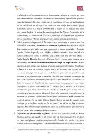 Empoderamiento femenino en la vida pública, económica y social de la Manchuela Conquense
71
profesionales con las tareas domésticas. Las nuevas tecnologías se constituyen como
una herramienta que flexibiliza los tiempos de producción y reproducción, ganando
en productividad, si bien esta ventaja para la conciliación no tiene por qué traducirse
en un cambio real en el reparto de tareas con sus parejas (en ocasiones puede
dificultarlo, debido a la mayor disponibilidad de tiempo de las mujeres para hacer
más cosas). Es decir, la aptitud de aprendizaje hacia las Nuevas Tecnologías de la
Información y la Comunicación es positiva, constituye básicamente una herramienta
para la conciliación “de” las mujeres, pero no cambia actitudes por sí misma.
2. Existe un número importante de las mujeres que constituyen la muestra para este
estudio con titulación universitaria o formación específica en el sector en el que
desempeñan su actividad, bien sea empresarial o como asalariadas –Dominga
Dorado, Tatiana Izquierdo, Ana Sánchez o Blanca Anatole–; otras han iniciado
estudios (educación formal o informal) con posterioridad a la actividad laboral –
Noelia Casado, Domitila Carrasco o Carmen Vigil–, pero en todas estas se da la
característica de la formación continua como estrategia de mejora laboral. Como
ejemplos de este interés, cabe destacar a Noelia, para quien la formación ha sido una
prioridad a la que ha dedicado tiempo, aparte del trabajo y del cuidado de las
personas a su cargo, para lo cual no ha dudado en emplear recursos económicos en
contratar a una persona para su atención. Ha sido una estrategia permanente de
movilidad sociolaboral, mostrando gran capacidad para adaptarse a los formatos de
dicha formación en función de sus características y ocupaciones: para poder
compaginar su actual vida profesional y familiar con el estudio de la carrera
universitaria que cursa actualmente, ha creado una red de ayuda mutua con los
compañeros y las compañeras, además de desarrollar estrategias de estudio como la
de grabar las lecciones y escucharlas en sus largos y numerosos desplazamientos en
coche al trabajo. Por su parte, Blanca Anatole llega a su idea de negocio como
resultado de su brillante trabajo de fin de carrera, por el que recibió un premio
regional. Ana Sánchez sigue realizando cursos de especialización para ampliar y
mejorar los servicios que presta desde su empresa.
3. Capacidad de planificación y gestión. El caso más destacado es el de Blanca
Anatole, que ha conseguido en el primer año de funcionamiento los objetivos
previstos en el plan de empresa para el sexto año. Esto ha sido posible, entre otras
razones, por el adecuado plan de viabilidad empresarial realizado antes de iniciar la
 