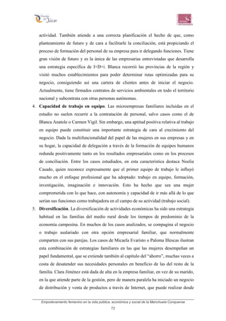 Empoderamiento femenino en la vida pública, económica y social de la Manchuela Conquense
72
actividad. También atiende a una correcta planificación el hecho de que, como
planteamiento de futuro y de cara a facilitarle la conciliación, está propiciando el
proceso de formación del personal de su empresa para ir delegando funciones. Tiene
gran visión de futuro y es la única de las empresarias entrevistadas que desarrolla
una estrategia específica de I+D+i. Blanca recorrió las provincias de la región y
visitó muchos establecimientos para poder determinar rutas optimizadas para su
negocio, consiguiendo así una cartera de clientes antes de iniciar el negocio.
Actualmente, tiene firmados contratos de servicios ambientales en todo el territorio
nacional y subcontrata con otras personas autónomas.
4. Capacidad de trabajo en equipo. Las microempresas familiares incluidas en el
estudio no suelen recurrir a la contratación de personal, salvo casos como el de
Blanca Anatole o Carmen Vigil. Sin embargo, una aptitud positiva relativa al trabajo
en equipo puede constituir una importante estrategia de cara al crecimiento del
negocio. Dada la multifuncionalidad del papel de las mujeres en sus empresas y en
su hogar, la capacidad de delegación a través de la formación de equipos humanos
redunda positivamente tanto en los resultados empresariales como en los procesos
de conciliación. Entre los casos estudiados, en esta característica destaca Noelia
Casado, quien reconoce expresamente que el primer equipo de trabajo le influyó
mucho en el enfoque profesional que ha adoptado: trabajo en equipo, formación,
investigación, imaginación e innovación. Esto ha hecho que sea una mujer
comprometida con lo que hace, con autonomía y capacidad de ir más allá de lo que
serían sus funciones como trabajadora en el campo de su actividad (trabajo social).
5. Diversificación. La diversificación de actividades económicas ha sido una estrategia
habitual en las familias del medio rural desde los tiempos de predominio de la
economía campesina. En muchos de los casos analizados, se compagina el negocio
o trabajo asalariado con otra opción empresarial familiar, que normalmente
comparten con sus parejas. Los casos de Micaela Evaristo o Paloma Illescas ilustran
esta combinación de estrategias familiares en las que las mujeres desempeñan un
papel fundamental, que se extiende también al capítulo del “ahorro”, muchas veces a
costa de desatender sus necesidades personales en beneficio de las del resto de la
familia. Clara Jiménez está dada de alta en la empresa familiar, en vez de su marido,
en la que atiende parte de la gestión, pero de manera paralela ha iniciado un negocio
de distribución y venta de productos a través de Internet, que puede realizar desde
 