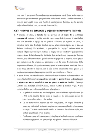 Empoderamiento femenino en la vida pública, económica y social de la Manchuela Conquense
73
casa y en el que se está formando porque considera que puede llegar a dar mayores
beneficios que la empresa que gestionan hasta ahora. Noelia Casado considera el
negocio que heredó como una fuente de capitalización familiar, que ha permito
mejorar la calidad de vida y el trabajo de su marido.
4.2.3. Relativos a la estructura y organización familiar y a las redes
1. A muchas de ellas, la familia les ha apoyado en el inicio de la actividad
empresarial, tanto en el ámbito material como moral. Prácticamente la totalidad de
ellas han recibido el apoyo de sus parejas, e incluso en algunos de casos, la
iniciativa parte más de algún familiar que de ellas mismas (como es el caso de
Tatiana Izquierdo). En ocasiones, la percepción del “apoyo” recibido tiene un
carácter subjetivo positivo por parte de la mujer, sin que se observe que realmente
exista, a tenor de la información facilitada. Este sería el caso concreto de Timotea
Jiménez, que si bien manifiesta que su familia la apoya con el negocio, no se aprecia
que participen en la solución de problemas o en la toma de decisiones. Cabe
preguntarse si lo que ella percibe como apoyo es la inexistencia de oposición directa
a que tenga abierto el negocio, con el que afirma únicamente cubrir gastos y lo
mantiene como estrategia para poder percibir una pensión en el futuro.
2. A pesar de que las dificultades de conciliación son evidentes en la mayoría de los
casos, hay también una buena parte de las mujeres que se sienten satisfechas con
el reparto de tareas domésticas con su pareja o entorno familiar: Dominga
Dorado, Ana Sánchez, Noelia Casado, Blanca Anatole y Carmen Vigil. A este
respecto, habría que realizar aquí algunas aclaraciones:
a. El grado de acuerdo no se corresponde con un reparto equitativo real (al
50%) en la mayoría de los casos, a juzgar por las actividades que en las
entrevistas refieren hacer ellas y ellos.
b. De las mencionadas, algunas de ellas son jóvenes, sin cargas familiares y
otras, por ciclo vital, no tienen personas mayores dependientes ni menores a
su cargo. Tan solo en el caso de Noelia se dan estas dos circunstancias, que
las han resuelto con ayuda externa.
c. En algunos casos, el reparto pasa por implicar a la abuela materna, por lo que
en términos globales, los “porcentajes por género” no son equitativos.
 