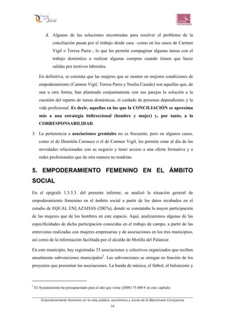 Empoderamiento femenino en la vida pública, económica y social de la Manchuela Conquense
74
d. Algunas de las soluciones encontradas para resolver el problema de la
conciliación pasan por el trabajo desde casa –como en los casos de Carmen
Vigil o Teresa Parra–, lo que les permite compaginar algunas tareas con el
trabajo doméstico o realizar algunas compras cuando tienen que hacer
salidas por motivos laborales.
En definitiva, se constata que las mujeres que se sienten en mejores condiciones de
empoderamiento (Carmen Vigil, Teresa Parra y Noelia Casado) son aquellas que, de
una u otra forma, han planteado conjuntamente con sus parejas la solución a la
cuestión del reparto de tareas domésticas, el cuidado de personas dependientes y la
vida profesional. Es decir, aquellas en las que la CONCILIACIÓN se aproxima
más a una estrategia bidireccional (hombre y mujer) y, por tanto, a la
CORRESPONSABILIDAD.
3. La pertenencia a asociaciones gremiales no es frecuente, pero en algunos casos,
como el de Domitila Carrasco o el de Carmen Vigil, les permite estar al día de las
novedades relacionadas con su negocio y tener acceso a una oferta formativa y a
redes profesionales que de otra manera no tendrían.
5. EMPODERAMIENTO FEMENINO EN EL ÁMBITO
SOCIAL
En el epígrafe 1.3.3.3. del presente informe, se analizó la situación general de
empoderamiento femenino en el ámbito social a partir de los datos recabados en el
estudio de EQUAL ENLAZADAS (2007a), donde se constataba la mayor participación
de las mujeres que de los hombres en este espacio. Aquí, analizaremos algunas de las
especificidades de dicha participación conocidas en el trabajo de campo, a partir de las
entrevistas realizadas con mujeres empresarias y de asociaciones en los tres municipios,
así como de la información facilitada por el alcalde de Motilla del Palancar.
En este municipio, hay registradas 33 asociaciones y colectivos organizados que reciben
anualmente subvenciones municipales2
. Las subvenciones se otorgan en función de los
proyectos que presentan las asociaciones. La banda de música, el fútbol, el baloncesto y
2
El Ayuntamiento ha presupuestado para el año que viene (2008) 75.000 € en este capítulo.
 