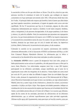 Empoderamiento femenino en la vida pública, económica y social de la Manchuela Conquense
75
la asociación ciclista son las que más dinero se llevan. Uno de los colectivos que más
personas moviliza lo constituye el teatro de la pasión, que configura un espacio
comunitario en el que participan activamente entre 100 y 120 personas desde hace más
de 15 años. Al principio había más mujeres que hombres, hasta el punto que ellas tenían
que hacer papeles masculinos; actualmente, el reparto de papeles entre sexos está más
equilibrado. De las 33 asociaciones que hay en el municipio, algunas de ellas están
compuestas indistintamente por mujeres y hombres: la del teatro (mujeres, hombres,
niños e inmigrantes), la de personas discapacitadas, la de juegos populares, la de danza
y música y la junta de cofradías. Entre las asociaciones que presentan una segregación
por sexos, las que tienen predominio de mujeres son el AMPA, las mujeres empresarias
y la asociación de consumidores (amas de casa). En cuanto a las que están formadas por
hombres, destacan las que tienen que ver con el mundo del motor, las deportivas
(ciclista, fútbol y baloncesto), la asociación de etnia gitana y la de cazadores.
Centrando la cuestión en las asociaciones de mujeres, encontramos dos modelos
claramente diferenciados: el de la Asociación ATENEA (en Quintanar del Rey) y el del
Foro Comarcal Mujeres Manchuela (Iniesta). La información que se ofrece a
continuación se ha obtenido de las entrevistas realizadas en ambos municipios.
La Asociación ATENEA estuvo a punto de desaparecer hace unos años, porque no
había prácticamente socias activas ni contenidos y ha sido puesta de nuevo a flote por la
nueva Junta Directiva. Las entrevistadas aseguran tener hoy a unas 200 mujeres
participando en las diferentes actividades, aunque manifiestan que el peso de la
organización recae sobre las integrantes de la directiva. Tienen fijada una cuota anual
por socia de 8 €, pero no todas las afiliadas la pagan. Entre las actividades fijas que
llevan a cabo, destacan la organización de una cena el Día Internacional de la Mujer,
otra el Día de los Enamorados (en la que invitan a sus maridos), un viaje cultural anual a
Madrid, entre tres y cuatro viajes al año a balnearios y, durante los veranos, excursiones
semanales a la playa con hijas e hijos. Para algunas actividades puntuales, trabajan en
coordinación con la otra asociación de mujeres que funciona en la localidad (día de San
Antón o actividades promovidas por el Centro de la Mujer). Los recursos que obtienen,
aparte de las cuotas de las asociadas, provienen de subvenciones de las diferentes
administraciones, que se solicitan específicamente para cada actividad organizada.
Afirman recibir apoyo del Ayuntamiento, tanto para tener un local de reunión, como por
 