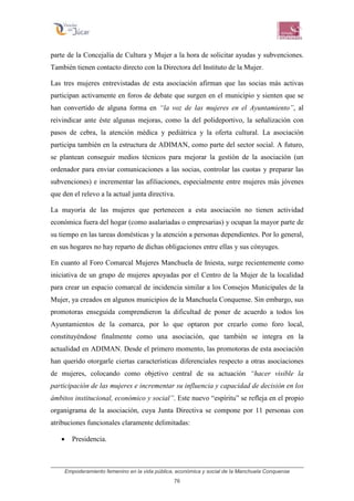 Empoderamiento femenino en la vida pública, económica y social de la Manchuela Conquense
76
parte de la Concejalía de Cultura y Mujer a la hora de solicitar ayudas y subvenciones.
También tienen contacto directo con la Directora del Instituto de la Mujer.
Las tres mujeres entrevistadas de esta asociación afirman que las socias más activas
participan activamente en foros de debate que surgen en el municipio y sienten que se
han convertido de alguna forma en “la voz de las mujeres en el Ayuntamiento”, al
reivindicar ante éste algunas mejoras, como la del polideportivo, la señalización con
pasos de cebra, la atención médica y pediátrica y la oferta cultural. La asociación
participa también en la estructura de ADIMAN, como parte del sector social. A futuro,
se plantean conseguir medios técnicos para mejorar la gestión de la asociación (un
ordenador para enviar comunicaciones a las socias, controlar las cuotas y preparar las
subvenciones) e incrementar las afiliaciones, especialmente entre mujeres más jóvenes
que den el relevo a la actual junta directiva.
La mayoría de las mujeres que pertenecen a esta asociación no tienen actividad
económica fuera del hogar (como asalariadas o empresarias) y ocupan la mayor parte de
su tiempo en las tareas domésticas y la atención a personas dependientes. Por lo general,
en sus hogares no hay reparto de dichas obligaciones entre ellas y sus cónyuges.
En cuanto al Foro Comarcal Mujeres Manchuela de Iniesta, surge recientemente como
iniciativa de un grupo de mujeres apoyadas por el Centro de la Mujer de la localidad
para crear un espacio comarcal de incidencia similar a los Consejos Municipales de la
Mujer, ya creados en algunos municipios de la Manchuela Conquense. Sin embargo, sus
promotoras enseguida comprendieron la dificultad de poner de acuerdo a todos los
Ayuntamientos de la comarca, por lo que optaron por crearlo como foro local,
constituyéndose finalmente como una asociación, que también se integra en la
actualidad en ADIMAN. Desde el primero momento, las promotoras de esta asociación
han querido otorgarle ciertas características diferenciales respecto a otras asociaciones
de mujeres, colocando como objetivo central de su actuación “hacer visible la
participación de las mujeres e incrementar su influencia y capacidad de decisión en los
ámbitos institucional, económico y social”. Este nuevo “espíritu” se refleja en el propio
organigrama de la asociación, cuya Junta Directiva se compone por 11 personas con
atribuciones funcionales claramente delimitadas:
• Presidencia.
 