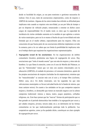 Empoderamiento femenino en la vida pública, económica y social de la Manchuela Conquense
78
desde su localidad de origen, ya sea para reuniones o gestiones necesarias de
realizar. Este el caso, tanto de asociaciones empresariales, como de mujeres o
AMPAS de instituto. Algunas de las entrevistadas han referido su dificultad para
implicarse más cuando se requiere esta movilidad, ya sea por falta de tiempo o
por no disponer de vehículo propio, renunciando a ostentar en dichos casos
cargos de responsabilidad. En el medio rural, es claro que la capacidad de
incidencia de ciertas entidades aumenta en la medida en que aglutina a actores
de varios municipios, pero no lo es menos el hecho de que la movilidad está más
limitada que en el medio urbano, especialmente para las mujeres. Ellas son
conscientes de que buena parte de sus asociaciones deberían implantarse en toda
la comarca, pero a la vez saben que eso limita la posibilidad de implicarse más
en el trabajo diario que requieren las organizaciones supramunicipales.
2. Segregación sexual de las asociaciones. En las organizaciones de ámbito
comunitario (locales), predomina una lógica de segregación de sexos. Hay
asociaciones que “todo el mundo asume” que son más de mujeres y otras más de
hombres. Lo que llama la atención, como en el caso de Motilla del Palancar, es
que las “feminizadas” tienen que ver más con asuntos relacionados con la
educación (AMPAS), el cuidado de personas o el consumo doméstico, aparte de
las propias asociaciones de mujeres (incluidas las de empresarias), mientras que
las “masculinizadas” se asocian más con el ocio y el tiempo libre (ciclismo,
fútbol, caza, etc.). En dicho municipio, son las segundas las que más
subvenciones municipales se llevan (salvedad hecha de la banda de música, que
tiene carácter mixto). En cuanto a las entidades en las que comparten espacios
mujeres y hombres, es destacable que tienen un marcado engarce con la cultura
campesina tradicional: música y danza, teatro, juegos populares, cofradías
religiosas, etc. Esto hace pensar que las “nuevas” formas de participación que se
han gestado en el período democrático han tendido a la segregación por sexos y
por edades (mujeres, jóvenes, tercera edad, etc.), en detrimento de las formas
comunitarias en las que tradicionalmente participa toda la población. Las
cooperativas agrarias, como ya ha quedado dicho, constituyen un claro ejemplo
de segregación por sexos.
 