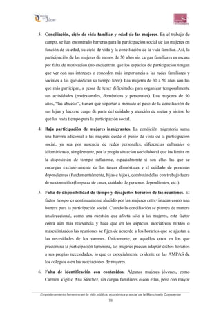 Empoderamiento femenino en la vida pública, económica y social de la Manchuela Conquense
79
3. Conciliación, ciclo de vida familiar y edad de las mujeres. En el trabajo de
campo, se han encontrado barreras para la participación social de las mujeres en
función de su edad, su ciclo de vida y la conciliación de la vida familiar. Así, la
participación de las mujeres de menos de 30 años sin cargas familiares es escasa
por falta de motivación (no encuentran que los espacios de participación tengan
que ver con sus intereses o conceden más importancia a las redes familiares y
sociales a las que dedican su tiempo libre). Las mujeres de 30 a 50 años son las
que más participan, a pesar de tener dificultades para organizar temporalmente
sus actividades (profesionales, domésticas y personales). Las mayores de 50
años, “las abuelas”, tienen que soportar a menudo el peso de la conciliación de
sus hijas y hacerse cargo de parte del cuidado y atención de nietas y nietos, lo
que les resta tiempo para la participación social.
4. Baja participación de mujeres inmigrantes. La condición migratoria suma
una barrera adicional a las mujeres desde el punto de vista de la participación
social, ya sea por ausencia de redes personales, diferencias culturales o
idiomáticas o, simplemente, por la propia situación sociolaboral que las limita en
la disposición de tiempo suficiente, especialmente si son ellas las que se
encargan exclusivamente de las tareas domésticas y el cuidado de personas
dependientes (fundamentalmente, hijas e hijos), combinándolas con trabajo fuera
de su domicilio (limpieza de casas, cuidado de personas dependientes, etc.).
5. Falta de disponibilidad de tiempo y desajustes horarios de las reuniones. El
factor tiempo es continuamente aludido por las mujeres entrevistadas como una
barrera para la participación social. Cuando la conciliación se plantea de manera
unidireccional, como una cuestión que afecta sólo a las mujeres, este factor
cobra aún más relevancia y hace que en los espacios asociativos mixtos o
masculinizados las reuniones se fijen de acuerdo a los horarios que se ajustan a
las necesidades de los varones. Únicamente, en aquellos otros en los que
predomina la participación femenina, las mujeres pueden adaptar dichos horarios
a sus propias necesidades, lo que es especialmente evidente en las AMPAS de
los colegios o en las asociaciones de mujeres.
6. Falta de identificación con contenidos. Algunas mujeres jóvenes, como
Carmen Vigil o Ana Sánchez, sin cargas familiares o con ellas, pero con mayor
 