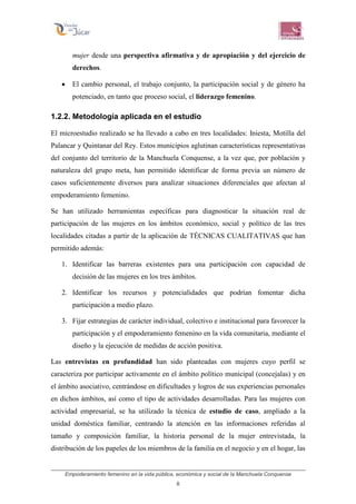Empoderamiento femenino en la vida pública, económica y social de la Manchuela Conquense
8
mujer desde una perspectiva afirmativa y de apropiación y del ejercicio de
derechos.
• El cambio personal, el trabajo conjunto, la participación social y de género ha
potenciado, en tanto que proceso social, el liderazgo femenino.
1.2.2. Metodología aplicada en el estudio
El microestudio realizado se ha llevado a cabo en tres localidades: Iniesta, Motilla del
Palancar y Quintanar del Rey. Estos municipios aglutinan características representativas
del conjunto del territorio de la Manchuela Conquense, a la vez que, por población y
naturaleza del grupo meta, han permitido identificar de forma previa un número de
casos suficientemente diversos para analizar situaciones diferenciales que afectan al
empoderamiento femenino.
Se han utilizado herramientas específicas para diagnosticar la situación real de
participación de las mujeres en los ámbitos económico, social y político de las tres
localidades citadas a partir de la aplicación de TÉCNICAS CUALITATIVAS que han
permitido además:
1. Identificar las barreras existentes para una participación con capacidad de
decisión de las mujeres en los tres ámbitos.
2. Identificar los recursos y potencialidades que podrían fomentar dicha
participación a medio plazo.
3. Fijar estrategias de carácter individual, colectivo e institucional para favorecer la
participación y el empoderamiento femenino en la vida comunitaria, mediante el
diseño y la ejecución de medidas de acción positiva.
Las entrevistas en profundidad han sido planteadas con mujeres cuyo perfil se
caracteriza por participar activamente en el ámbito político municipal (concejalas) y en
el ámbito asociativo, centrándose en dificultades y logros de sus experiencias personales
en dichos ámbitos, así como el tipo de actividades desarrolladas. Para las mujeres con
actividad empresarial, se ha utilizado la técnica de estudio de caso, ampliado a la
unidad doméstica familiar, centrando la atención en las informaciones referidas al
tamaño y composición familiar, la historia personal de la mujer entrevistada, la
distribución de los papeles de los miembros de la familia en el negocio y en el hogar, las
 
