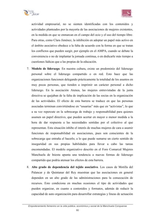 Empoderamiento femenino en la vida pública, económica y social de la Manchuela Conquense
80
actividad empresarial, no se sienten identificadas con los contenidos y
actividades planteados por la mayoría de las asociaciones de mujeres existentes,
en la medida en que se enmarcan en el campo del ocio y el uso del tiempo libre.
Para otras, como Clara Jiménez, la inhibición en adoptar un papel más activo en
el ámbito asociativo obedece a la falta de acuerdo con la forma en que se tratan
los conflictos que pueden surgir, por ejemplo en el AMPA, cuando se debate la
conveniencia o no de implantar la jornada continua, o en dedicarle más tiempo a
cuestiones lúdicas que a las propias de la educación.
7. Modelo de liderazgo. En nuestra cultura, existe un predominio del liderazgo
personal sobre el liderazgo compartido o en red. Esto hace que las
organizaciones funcionen delegando prácticamente la totalidad de los asuntos en
muy pocas personas, que tienden a imprimir un carácter personal a dicho
liderazgo. En la asociación Atenea, las mujeres entrevistadas de la junta
directiva se quejaban de la falta de implicación de las socias en la organización
de las actividades. El efecto de esta barrera se traduce en que las personas
asociadas terminan convirtiéndose en “usuarias” más que en “activistas”, lo que
a su vez repercute en la sobrecarga de trabajo y responsabilidad para quienes
asumen un papel directivo, que pueden acertar en mayor o menor medida a la
hora de dar respuesta a las necesidades sentidas por el colectivo al que
representan. Esta situación inhibe el interés de muchas mujeres de cara a asumir
funciones de responsabilidad en asociaciones, pues son conscientes de la
sobrecarga que entraña el hacerlo, a lo que puede sumarse un cierto sentido de
inseguridad en sus propias habilidades para llevar a cabo las tareas
encomendadas. El modelo organizativo descrito en el Foro Comarcal Mujeres
Manchuela de Iniesta apunta una tendencia a nuevas formas de liderazgo
compartido que podría atenuar los efectos de esta barrera.
8. Alto grado de dependencia del tejido asociativo. Los casos de Motilla del
Palancar y de Quintanar del Rey muestran que las asociaciones en general
dependen en un alto grado de las administraciones para la consecución de
recursos. Esto condiciona en muchas ocasiones el tipo de actividades que
pueden organizar, en cuanto a contenidos y formatos, además de reducir la
capacidad de auto organización para desarrollar estrategias y líneas de actuación
 