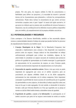 Empoderamiento femenino en la vida pública, económica y social de la Manchuela Conquense
81
propias. Por otra parte, las mujeres señalan la falta de conocimientos o
habilidades para definir sus proyectos y la necesidad de recurrir a personal
técnico de los Ayuntamientos para plantearlos y solicitar las correspondientes
subvenciones. Puede darse incluso la circunstancia de que ciertos servicios
territoriales compitan entre sí para “captar” el interés del tejido asociativo, lo
que pone en evidencia que no estamos ante un problema de recursos humanos o
financieros, sino de coordinación de los diferentes recursos públicos disponibles
para este ámbito y de empoderamiento de las propias entidades asociativas.
5.2. POTENCIALIDADES Y RECURSOS
Como contrapeso a las barreras identificadas, también se han encontrado algunos
recursos y potencialidades durante el trabajo de campo que pueden facilitar los procesos
de empoderamiento femenino en el ámbito social.
1. Consejos Municipales de la Mujer. En la Manchuela Conquense, han
empezado a implementarse estos consejos y han despertado una expectativa
positiva entre las mujeres. Aunque todavía no han desarrollado un trabajo
suficientemente prolongado para evaluar sus resultados, algunas de las
entrevistadas lo consideran un espacio necesario de incidencia para promover
políticas de igualdad de oportunidades en el ámbito municipal. La participación
de representantes de las asociaciones de mujeres en estos Consejos puede
constituir una herramienta importante de empoderamiento en el corto plazo.
2. Generación de espacios asociativos mixtos. Hemos visto que existe un grado
importante de segregación por sexos en el ámbito asociativo, pero en
coexistencia con algunas entidades donde no se da dicha segregación,
curiosamente las más enraizadas con la cultura campesina. Sería importante
contemplar la posibilidad de iniciar acciones de sensibilización por la igualdad
de oportunidades en estos espacios, sin descuidar el trabajo específico sobre este
tema en los que sí están segregados. En este sentido, es destacable la iniciativa
llevada a cabo por Feliciana Barchín en el bar que regentaba con su pareja al
montar un club de fútbol adulto donde se abordaban temas de igualdad.
3. Experiencia de gestión y acceso a la información. La participación en el
ámbito asociativo por parte de las mujeres entrevistadas ha tenido en muchos
 