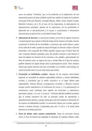 Empoderamiento femenino en la vida pública, económica y social de la Manchuela Conquense
82
casos un carácter “iniciático” que se ha traducido en la adquisición de una
experiencia gestora de gran utilidad cuando han saltado al campo de la política
municipal (Feliciana Barchín, Trinidad Maroto, Marta Arana, Noelia Casado,
Domitila Carrasco, etc.). En el caso de las empresarias, la participación en
organizaciones gremiales, además de la experiencia, les ha posibilitado el
desarrollo de su red profesional y el acceso a conocimiento e información
relevante para el ejercicio de su actividad (Carmen Vigil).
4. Adecuación de horarios. La asociación Atenea, con el fin de superar la barrera
a la participación que supone la falta de tiempo de las mujeres asociadas, trata de
consensuar el horario de las actividades y reuniones, que suelen fijarse a partir
de las ocho de la tarde, cuando las tareas del hogar, la atención a hijos e hijas ha
terminado y han regresado del trabajo aquellas mujeres que lo hacen fuera de
casa. Feliciana Barchín apuntaba como una posible solución a esta barrera el
tratar de adaptar los horarios de las reuniones a los sábados, aprovechando los
fines de semana como un espacio de ocio y tiempo libre en el que las mujeres
podrían disponer de algún tiempo para su participación social. Clara Jiménez
afirma que puede mantener diversas actividades en el ámbito social porque no
suelen coincidir entre sí ni con otras tareas que realiza.
5. Formación en habilidades sociales. Algunas de las mujeres entrevistadas
expresan su necesidad de adquirir capacidades relativas a ciertas habilidades
sociales y consideran que el medio asociativo es el lugar idóneo para
emprenderlas. Paloma Illescas (coempresaria invisible) o Micaela Evaristo
otorgan mucha importancia a la realización de cursos y a su participación en
asociaciones como estrategia para ampliar sus horizontes y expectativas
personales, porque “en casa, te estancas”. Feliciana Barchín también considera
que el mundo asociativo ha sido su principal campo de aprendizaje y
empoderamiento práctico, aunque estima que sería útil impulsar la formación de
las mujeres en habilidades sociales. La asociación Atenea, por su parte, aspira a
asociar a mujeres jóvenes y preparadas para dar el relevo a la actual junta
directiva en un futuro próximo.
6. Foros de debate sobre asuntos comunitarios. Tanto la asociación Atenea
como el Foro de Iniesta han adoptado la estrategia de impulsar debates sobre
 