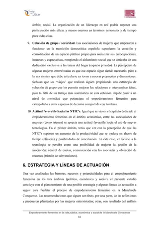 Empoderamiento femenino en la vida pública, económica y social de la Manchuela Conquense
84
ámbito social. La organización de un liderazgo en red podría suponer una
participación más eficaz y menos onerosa en términos personales y de tiempo
para todas ellas.
9. Cohesión de grupo / sororidad. Las asociaciones de mujeres que empezaron a
funcionar en la transición democrática española supusieron la creación y
consolidación de un espacio público propio para socializar sus preocupaciones,
intereses y expectativas, rompiendo el aislamiento social que se derivaba de una
dedicación exclusiva a las tareas del hogar (espacio privado). La percepción de
algunas mujeres entrevistadas es que ese espacio sigue siendo necesario, pero a
la vez sienten que debe articularse en torno a nuevas propuestas y dimensiones.
Señalan que los “viajes” que realizan siguen propiciando una estrategia de
cohesión de grupo que les permite mejorar las relaciones e intercambiar ideas,
pero la falta de un trabajo más sistemático de esta cohesión impide pasar a un
nivel de sororidad que potenciara el empoderamiento femenino para
extrapolarlo a otros espacios de decisión compartida con hombres.
10. Actitud favorable hacia las NTIC’s. Igual que se vio en el capítulo dedicado al
empoderamiento femenino en el ámbito económico, entre las asociaciones de
mujeres (como Atenea) se aprecia una actitud favorable hacia el uso de nuevas
tecnologías. En el primer ámbito, tenía que ver con la percepción de que las
NTIC’s suponen un aumento de la productividad que se traduce en ahorro de
tiempo (eficacia) y posibilidades de conciliación. En este caso, el recurso a la
tecnología se percibe como una posibilidad de mejorar la gestión de la
asociación: control de cuotas, comunicación con las asociadas y obtención de
recursos (trámite de subvenciones).
6. ESTRATEGIA Y LÍNEAS DE ACTUACIÓN
Una vez analizadas las barreras, recursos y potencialidades para el empoderamiento
femenino en los tres ámbitos (político, económico y social), el presente estudio
concluye con el planteamiento de una posible estrategia y algunas líneas de actuación a
seguir para facilitar el proceso de empoderamiento femenino en la Manchuela
Conquense. Las recomendaciones que siguen son fruto, por una parte, de las reflexiones
y propuestas planteadas por las mujeres entrevistadas; otras, son resultado del análisis
 