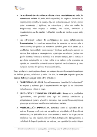 Empoderamiento femenino en la vida pública, económica y social de la Manchuela Conquense
88
• La persistencia de estereotipos y roles de género en prácticamente todas las
instituciones sociales. El poder político (partidos), las empresas, la familia, las
organizaciones sociales, la escuela, etc., son instancias que, en mayor o menor
grado, reproducen y legitiman los estereotipos y roles que anclan las
desigualdades entre mujeres y hombres, con valores, estructuras o
procedimientos que las ocultan y dificultan ponerlas en cuestión y, por tanto,
superarlas.
• Las estructuras sociales de participación no están suficientemente
democratizadas. La transición democrática ha supuesto en nuestro país la
formalización y el ejercicio de numerosos derechos, pero en el terreno de la
Igualdad de Oportunidades entre mujeres y hombres, queda mucho camino por
recorrer. Las mujeres se han organizado y participan socialmente (incluso más
que los hombres, como se ha mostrado en el presente trabajo), pero la realidad es
que dicha participación no es tan visible ni se traduce en la generación de
espacios de co-decisión en condiciones de igualdad con los hombres y como
expresión máxima del ejercicio de ciudadanía plena.
Estos tres factores que impiden o frenan los procesos de empoderamiento femenino en
los ámbitos político, económico y social. Por ello, la estrategia propuesta pasa por
nuclear dichos procesos en torno a tres principios:
1. CORRESPONSABILIDAD. Entendida como una “conciliación bidireccional”,
de mujeres y hombres que se responsabilizan por igual de las situaciones
particulares que están a su cargo.
2. EDUCACIÓN Y FORMACIÓN IGUALITARIA. Basado en la Igualdad de
Oportunidades, este principio debe regir los cambios actitudinales y
aptitudinales de mujeres y hombres necesarios para superar los estereotipos de
género que persisten en las diferentes instituciones sociales.
3. PARTICIPACIÓN INFORMADA. Entendida como la capacidad de las
mujeres de poner en el centro de su acción sus necesidades, el desarrollo de
habilidades y la aplicación de su conocimiento al servicio de su proceso de
autonomía y de auto organización (sororidad). Este principio debe garantizar la
visibilidad de la participación de las mujeres y su capacidad de co-decisión en
 