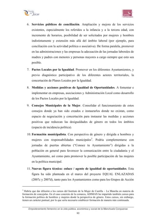 Empoderamiento femenino en la vida pública, económica y social de la Manchuela Conquense
90
6. Servicios públicos de conciliación. Ampliación y mejora de los servicios
existentes, especialmente los referidos a la infancia y a la tercera edad, con
incremento de horarios, posibilidad de ser solicitados por mujeres y hombres
indistintamente y extensión más allá del ámbito laboral (por ejemplo, para
conciliación con la actividad política o asociativa). De forma paralela, promover
en las administraciones y las empresas la adecuación de las jornadas laborales de
madres y padres con menores y personas mayores a cargo siempre que esto sea
posible.
7. Pactos Locales por la Igualdad. Promover en los diferentes Ayuntamientos, y
previo diagnóstico participativo de los diferentes actores territoriales, la
concertación de Planes Locales por la Igualdad.
8. Medidas y acciones positivas de Igualdad de Oportunidades. A fomentar e
implementar en empresas, asociaciones y Administración Local como desarrollo
de los Pactos Locales por la Igualdad.
9. Consejos Municipales de la Mujer. Consolidar el funcionamiento de estos
consejos donde ya han sido creados e instaurarlos donde no existan, como
espacio de negociación y concertación para instaurar las medidas y acciones
positivas que reduzcan las desigualdades de género en todos los ámbitos
(espacio de incidencia política).
10. Formación municipalista. Con perspectiva de género y dirigida a hombres y
mujeres con responsabilidades municipales3
. Podría complementarse con
jornadas de puertas abiertas (“Conoce tu Ayuntamiento”) dirigidas a la
población en general para favorecer la comunicación entre la ciudadanía y el
Ayuntamiento, así como para promover la posible participación de las mujeres
en la política municipal.
11. Nuevas figura técnica: enlace / agente de igualdad de oportunidades. Esta
figura ha sido planteada en el marco del proyecto EQUAL ENLAZADAS
(2007c y 2007d), tanto para los Ayuntamientos como para los Grupos de Acción
3
Habría que dar difusión a los cursos del Instituto de la Mujer de Castilla – La Mancha en materia de
formación de concejalas. En el caso concreto de la comarca, ADIMAN ha impartido también cursos para
la formación política de hombres y mujeres desde la perspectiva de género. Estos cursos, sin embargo,
tienen un carácter puntual, por lo que sería necesario establecer formación de manera más continuada.
 