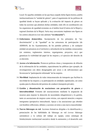 Empoderamiento femenino en la vida pública, económica y social de la Manchuela Conquense
91
Local. En aquellas entidades en las que haya cuajado dicha figura técnica, podría
institucionalizarse la “unidad de género”, para el seguimiento de las políticas de
igualdad donde se hayan aplicado y la evaluación del impacto de género en
todas las acciones que planteen dichas entidades, todo ello en coordinación con
los organismos de igualdad existentes en el ámbito local (Centros de la Mujer) y
regional (Instituto de la Mujer). Sería muy conveniente implantar esta figura en
los centros educativos (ver más adelante “co-educación”).
12. Gobernanza democrática. Incorporación de los principios de “no-
discriminación” y de “igualdad” en las estructuras de participación (de
ADIMAN, de los Ayuntamientos, de los partidos políticos y de cualquier
entidad con presencia en el territorio) y articulación de las medidas consecuentes
(en estatutos, reglamentos internos, organigramas, proyectos, etc.) que
garanticen la visibilidad del papel de las mujeres y el ejercicio del derecho de
co-decisión.
13. Acceso a la información. Promover políticas claras y transparentes de difusión
de la información de las entidades, especialmente las públicas (por ejemplo, de
investigaciones con datos desagregados por sexos o de subvenciones) que
favorezcan la “participación informada” de las mujeres.
14. Movilidad. Implantación de redes intracomarcales de transporte que faciliten la
movilidad de las mujeres y su participación en entidades supralocales, así como
ayudas para la obtención del permiso de conducir (transporte privado).
15. Gestión y dinamización de asociaciones con perspectiva de género e
interculturalidad. Fomento del asociacionismo mediante la asignación de
recursos para mejorar la detección de necesidades (diagnósticos) y la gestión,
tanto en asociaciones de mujeres como mixtas, con especial atención a mujeres
inmigrantes (perspectiva intercultural). Apoyo a las asociaciones que aborden
con hombres reflexiones, debates y acciones en torno a una nueva masculinidad.
16. Nuevos liderazgos en red. Acciones formativas dirigidas a la identificación y
potenciación de las habilidades de liderazgo en red (versus liderazgo
carismático) y la cultura del trabajo en equipo, como estrategia de
fortalecimiento institucional asociativo desde la autonomía y el desarrollo auto
 
