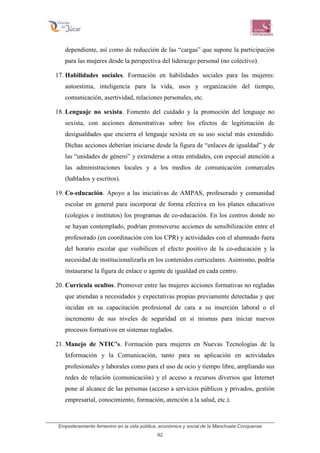Empoderamiento femenino en la vida pública, económica y social de la Manchuela Conquense
92
dependiente, así como de reducción de las “cargas” que supone la participación
para las mujeres desde la perspectiva del liderazgo personal (no colectivo).
17. Habilidades sociales. Formación en habilidades sociales para las mujeres:
autoestima, inteligencia para la vida, usos y organización del tiempo,
comunicación, asertividad, relaciones personales, etc.
18. Lenguaje no sexista. Fomento del cuidado y la promoción del lenguaje no
sexista, con acciones demostrativas sobre los efectos de legitimación de
desigualdades que encierra el lenguaje sexista en su uso social más extendido.
Dichas acciones deberían iniciarse desde la figura de “enlaces de igualdad” y de
las “unidades de género” y extenderse a otras entidades, con especial atención a
las administraciones locales y a los medios de comunicación comarcales
(hablados y escritos).
19. Co-educación. Apoyo a las iniciativas de AMPAS, profesorado y comunidad
escolar en general para incorporar de forma efectiva en los planes educativos
(colegios e institutos) los programas de co-educación. En los centros donde no
se hayan contemplado, podrían promoverse acciones de sensibilización entre el
profesorado (en coordinación con los CPR) y actividades con el alumnado fuera
del horario escolar que visibilicen el efecto positivo de la co-educación y la
necesidad de institucionalizarla en los contenidos curriculares. Asimismo, podría
instaurarse la figura de enlace o agente de igualdad en cada centro.
20. Curricula ocultos. Promover entre las mujeres acciones formativas no regladas
que atiendan a necesidades y expectativas propias previamente detectadas y que
incidan en su capacitación profesional de cara a su inserción laboral o el
incremento de sus niveles de seguridad en sí mismas para iniciar nuevos
procesos formativos en sistemas reglados.
21. Manejo de NTIC’s. Formación para mujeres en Nuevas Tecnologías de la
Información y la Comunicación, tanto para su aplicación en actividades
profesionales y laborales como para el uso de ocio y tiempo libre, ampliando sus
redes de relación (comunicación) y el acceso a recursos diversos que Internet
pone al alcance de las personas (acceso a servicios públicos y privados, gestión
empresarial, conocimiento, formación, atención a la salud, etc.).
 