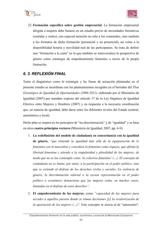 Empoderamiento femenino en la vida pública, económica y social de la Manchuela Conquense
93
22. Formación específica sobre gestión empresarial. La formación empresarial
dirigida a mujeres debe basarse en un estudio previo de necesidades formativas
(sentidas y reales), con especial atención no sólo a los contenidos, sino también
a los formatos de dicha formación (presencial y no presencial), así como a la
disponibilidad horaria y movilidad real de las participantes. Se trata de definir
una “formación a la carta” en la que también se transversalice la perspectiva de
género como estrategia de empoderamiento femenino a través de la propia
formación.
6. 3. REFLEXIÓN FINAL
Tanto el diagnóstico como la estrategia y las líneas de actuación planteadas en el
presente estudio se incardinan con los planteamientos recogidos en el borrador del Plan
Estratégico de Igualdad de Oportunidades (2008-2011), elaborado por el Ministerio de
Igualdad (2007) por mandato expreso del artículo 17 de la Ley Orgánica de Igualdad
Efectiva entre Mujeres y Hombres (2007) y en respuesta a la necesaria coordinación
que, en materia de igualdad, debe darse entre los diferentes niveles del Estado (central,
autonómico y local).
Dicho plan se inspira en los principios de “no-discriminación” y de “igualdad” y se basa
en otros cuatro principios rectores (Ministerio de Igualdad, 2007; pp. 6-9):
1. La redefinición del modelo de ciudadanía en concordancia con la igualdad
de género, “que entiende la igualdad más allá de la equiparación de lo
femenino con lo masculino y considera lo femenino como riqueza; que afirma la
libertad femenina y atiende a la singularidad y pluralidad de las mujeres, de
modo que no se las contemple como ‘lo colectivo femenino’ (…). El concepto de
ciudadanía no se limita, por tanto, a la participación en el poder político, sino
que se extiende al disfrute de los derechos civiles y sociales. La violencia de
género, la discriminación salarial o la escasa representación en el poder
político o económico demuestran que las mujeres están, en muchos casos,
limitadas en el disfrute de estos derechos”.
2. El empoderamiento de las mujeres, como “capacidad de las mujeres para
acceder a aquellos puestos donde se toman decisiones [y] la revalorización de
la aportación de las mujeres (…)”. Este concepto se asocia al de “autonomía”,
 