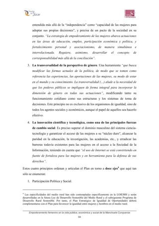 Empoderamiento femenino en la vida pública, económica y social de la Manchuela Conquense
94
entendida más allá de la “independencia” como “capacidad de las mujeres para
adoptar sus propias decisiones”, y precisa de un pacto de la sociedad en su
conjunto. “La estrategia de empoderamiento de las mujeres abarca actuaciones
en las áreas de educación, empleo, participación económica y política, y
fortalecimiento personal y asociacionismo, de manera simultánea e
interrelacionada. Requiere, asimismo, desarrollar el concepto de
corresponsabilidad más allá de la conciliación”.
3. La transversalidad de la perspectiva de género. Una herramienta “que busca
modificar las formas actuales de la política, de modo que se tomen como
referencia las experiencias, las aportaciones de las mujeres, su modo de estar
en el mundo y su conocimiento. La transversalidad (…) alude a la necesidad de
que los poderes públicos se impliquen de forma integral para incorporar la
dimensión de género en todas sus actuaciones”, modificando tanto su
funcionamiento cotidiano como sus estructuras y los sistemas de toma de
decisiones. Este principio no es exclusivo de los organismos de igualdad, sino de
todos los agentes sociales y económicos, aunque el papel de aquellos sea hacerlo
efectivo.
4. La innovación científica y tecnológica, como una de las principales fuerzas
de cambio social. Es preciso superar el dominio masculino del sistema ciencia-
tecnología y garantizar el acceso de las mujeres a su “núcleo duro”, alcanzar la
paridad en la educación, la investigación, las academias, etc., y erradicar las
barreras todavía existentes para las mujeres en el acceso a la Sociedad de la
Información, teniendo en cuenta que “el uso de Internet se está convirtiendo en
fuente de fortaleza para las mujeres y en herramienta para la defensa de sus
derechos”.
Estos cuatro principios ordenan y articulan el Plan en torno a doce ejes4
que aquí tan
sólo se enumeran:
1. Participación Política y Social.
4
Las especificidades del medio rural han sido contempladas específicamente en la LOIEMH y serán
desarrolladas en la futura Ley de Desarrollo Sostenible del Medio Rural y el subsiguiente Programa de
Desarrollo Rural Sostenible. Por tanto, el Plan Estratégico de Igualdad de Oportunidades deberá
complementarse con el Plan para favorecer la igualdad entre mujeres y hombres en el medio rural.
 