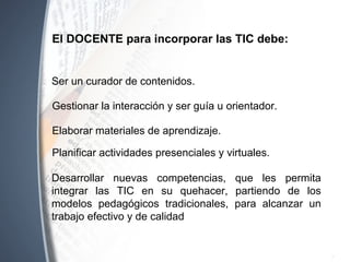 Ser un curador de contenidos.
El DOCENTE para incorporar las TIC debe:
Gestionar la interacción y ser guía u orientador.
Elaborar materiales de aprendizaje.
Desarrollar nuevas competencias, que les permita
integrar las TIC en su quehacer, partiendo de los
modelos pedagógicos tradicionales, para alcanzar un
trabajo efectivo y de calidad
Planificar actividades presenciales y virtuales.
 