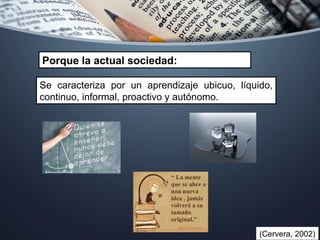 Porque la actual sociedad:
Se caracteriza por un aprendizaje ubicuo, líquido,
continuo, informal, proactivo y autónomo.
(Cervera, 2002)
 