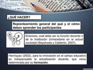 Entonces, cuál debe ser la función docente o
de la Institución Universitaria en la actual
sociedad (Sepúlveda y Calderón, 2007).
Replanteamiento general del qué y el cómo
deben aprender los participantes
Henríquez (2002), para la innovación en el campo educativo
es indispensable la actualización docente, que viene
determinada por su formación.
¿QUÉ HACER?
 