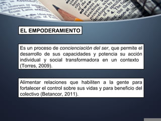 Es un proceso de concienciación del ser, que permite el
desarrollo de sus capacidades y potencia su acción
individual y social transformadora en un contexto
(Torres, 2009).
EL EMPODERAMIENTO
Alimentar relaciones que habiliten a la gente para
fortalecer el control sobre sus vidas y para beneficio del
colectivo (Betancor, 2011).
 