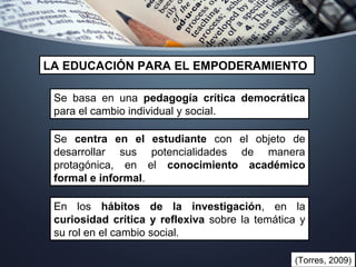 Se basa en una pedagogía crítica democrática
para el cambio individual y social.
LA EDUCACIÓN PARA EL EMPODERAMIENTO
(Torres, 2009)
Se centra en el estudiante con el objeto de
desarrollar sus potencialidades de manera
protagónica, en el conocimiento académico
formal e informal.
En los hábitos de la investigación, en la
curiosidad crítica y reflexiva sobre la temática y
su rol en el cambio social.
 