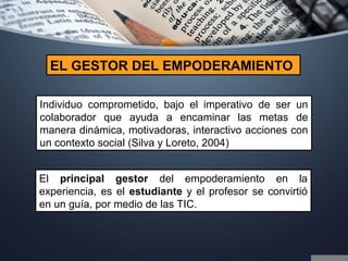 Individuo comprometido, bajo el imperativo de ser un
colaborador que ayuda a encaminar las metas de
manera dinámica, motivadoras, interactivo acciones con
un contexto social (Silva y Loreto, 2004)
EL GESTOR DEL EMPODERAMIENTO
El principal gestor del empoderamiento en la
experiencia, es el estudiante y el profesor se convirtió
en un guía, por medio de las TIC.
 