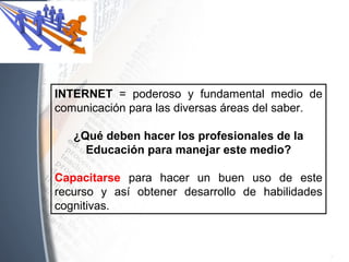 INTERNET = poderoso y fundamental medio de
comunicación para las diversas áreas del saber.
¿Qué deben hacer los profesionales de la
Educación para manejar este medio?
Capacitarse para hacer un buen uso de este
recurso y así obtener desarrollo de habilidades
cognitivas.
 