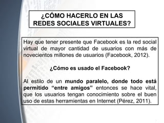 Hay que tener presente que Facebook es la red social
virtual de mayor cantidad de usuarios con más de
novecientos millones de usuarios (Facebook, 2012).
¿Cómo es usado el Facebook?
Al estilo de un mundo paralelo, donde todo está
permitido “entre amigos” entonces se hace vital,
que los usuarios tengan conocimiento sobre el buen
uso de estas herramientas en Internet (Pérez, 2011).
¿CÓMO HACERLO EN LAS
REDES SOCIALES VIRTUALES?
 