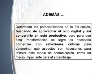Determinar las potencialidades en la Educación,
buscando de aprovechar el ocio digital y así
convertirlo en ocio productivo, pero para que
esta transformación se logre es necesario
comenzar con reflexiones críticas para
determinar qué aspectos son necesarios para
instalar este medio de comunicación, como un
medio impactante para el aprendizaje.
ADEMÁS …
 