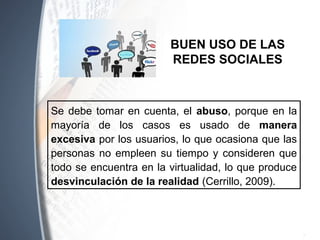 Se debe tomar en cuenta, el abuso, porque en la
mayoría de los casos es usado de manera
excesiva por los usuarios, lo que ocasiona que las
personas no empleen su tiempo y consideren que
todo se encuentra en la virtualidad, lo que produce
desvinculación de la realidad (Cerrillo, 2009).
BUEN USO DE LAS
REDES SOCIALES
 