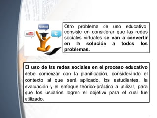 El uso de las redes sociales en el proceso educativo
debe comenzar con la planificación, considerando el
contexto al que será aplicado, los estudiantes, la
evaluación y el enfoque teórico-práctico a utilizar, para
que los usuarios logren el objetivo para el cual fue
utilizado.
Otro problema de uso educativo,
consiste en considerar que las redes
sociales virtuales se van a convertir
en la solución a todos los
problemas.
 