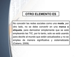 No concebir las redes sociales como una moda, por
otro lado, no se debe convertir en una marca o
etiqueta, para demostrar simplemente que se está
empleando las TIC, por lo tanto, solo se está usando
para decirle al mundo que están actualizados y no se
emplea de manera significativa y sistematizada
(Cabero, 2009).
OTRO ELEMENTO ES
 
