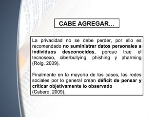 La privacidad no se debe perder, por ello es
recomendado no suministrar datos personales a
individuos desconocidos, porque trae el
tecnosexo, ciberbullying, phishing y pharming
(Roig, 2009).
Finalmente en la mayoría de los casos, las redes
sociales por lo general crean déficit de pensar y
criticar objetivamente lo observado
(Cabero, 2009).
CABE AGREGAR…
 
