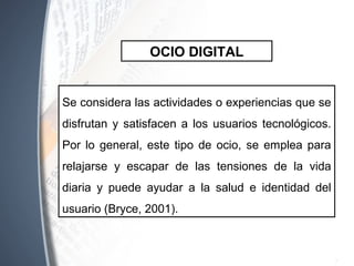 Se considera las actividades o experiencias que se
disfrutan y satisfacen a los usuarios tecnológicos.
Por lo general, este tipo de ocio, se emplea para
relajarse y escapar de las tensiones de la vida
diaria y puede ayudar a la salud e identidad del
usuario (Bryce, 2001).
OCIO DIGITAL
 