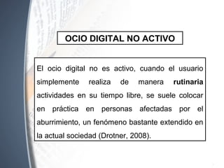 El ocio digital no es activo, cuando el usuario
simplemente realiza de manera rutinaria
actividades en su tiempo libre, se suele colocar
en práctica en personas afectadas por el
aburrimiento, un fenómeno bastante extendido en
la actual sociedad (Drotner, 2008).
OCIO DIGITAL NO ACTIVO
 