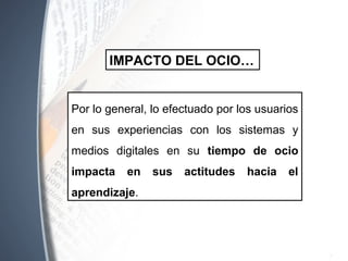 Por lo general, lo efectuado por los
usuarios en sus experiencias con los
sistemas y medios digitales en su tiempo
de ocio impacta en sus actitudes hacia
el aprendizaje.
IMPACTO DEL OCIO…
 
