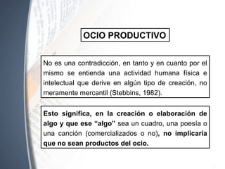 No es una contradicción, en tanto y en cuanto por el
mismo se entienda una actividad humana física e
intelectual que derive en algún tipo de creación, no
meramente mercantil (Stebbins, 1982).
OCIO PRODUCTIVO
Esto significa, en la creación o elaboración de
algo y que ese “algo” sea un cuadro, una poesía o
una canción (comercializados o no), no implicaría
que no sean productos del ocio.
 