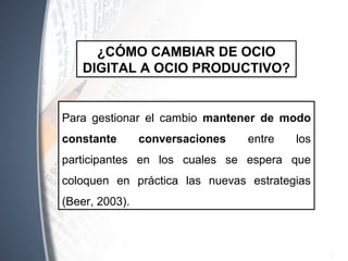 ¿CÓMO CAMBIAR DE OCIO
DIGITAL A OCIO PRODUCTIVO?
Para gestionar el cambio mantener de modo
constante conversaciones entre los
participantes en los cuales se espera que
coloquen en práctica las nuevas estrategias
(Beer, 2003).
 