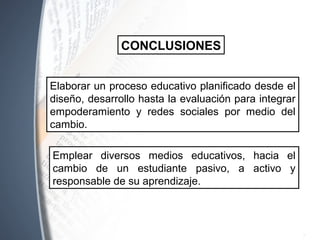 Emplear diversos medios educativos, hacia el
cambio de un estudiante pasivo, a activo y
responsable de su aprendizaje.
CONCLUSIONES
Elaborar un proceso educativo planificado desde el
diseño, desarrollo hasta la evaluación para integrar
empoderamiento y redes sociales por medio del
cambio.
 