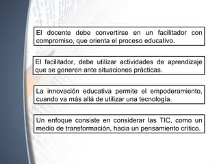 El docente debe convertirse en un facilitador con
compromiso, que orienta el proceso educativo.
La innovación educativa permite el empoderamiento,
cuando va más allá de utilizar una tecnología.
El facilitador, debe utilizar actividades de aprendizaje
que se generen ante situaciones prácticas.
Un enfoque consiste en considerar las TIC, como un
medio de transformación, hacia un pensamiento crítico.
 