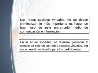 Las redes sociales virtuales, no se deben
criminalizar, lo más importante es hacer un
buen uso de este entramado medio de
comunicación e información.
En la actual sociedad, se requiere gestionar el
cambio de ocio en las redes sociales virtuales, por
ser un medio motivador para los participantes.
 